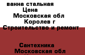 ванна стальная 70/1700 › Цена ­ 7 000 - Московская обл., Королев г. Строительство и ремонт » Сантехника   . Московская обл.,Королев г.